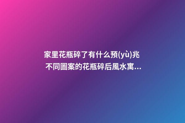 家里花瓶碎了有什么預(yù)兆 不同圖案的花瓶碎后風水寓意